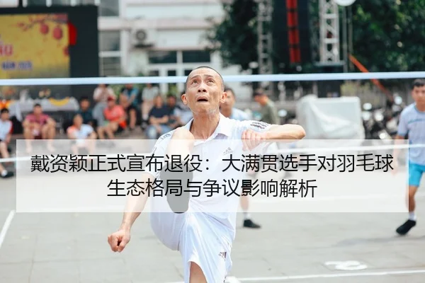 戴资颖正式宣布退役：大满贯选手对羽毛球生态格局与争议影响解析