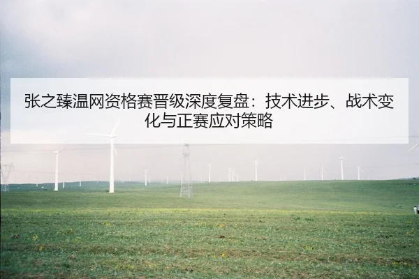 张之臻温网资格赛晋级深度复盘：技术进步、战术变化与正赛应对策略