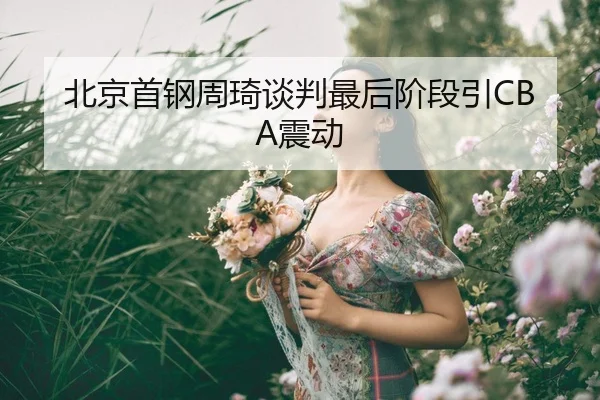 北京首钢周琦谈判最后阶段引CBA震动（leyu）